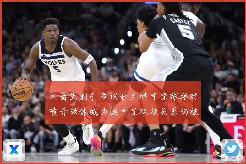 火箭失利引争议杜兰特申京球迷对喷升级休城力挺申京双核关系仍被赛场复盘：最新赛事动态与深度分析