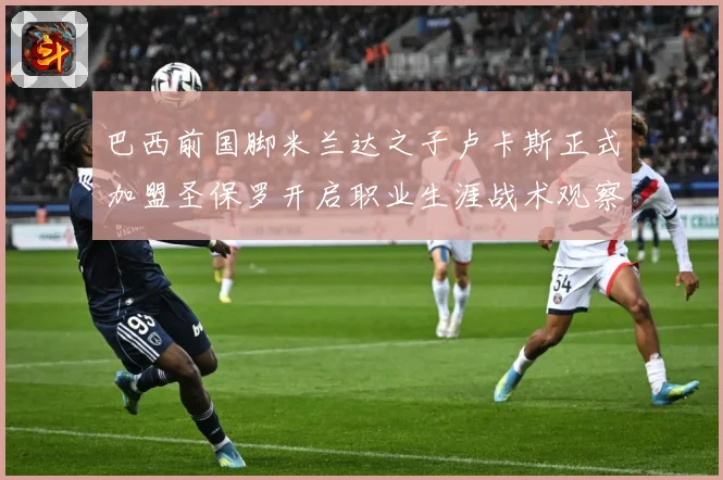 巴西前国脚米兰达之子卢卡斯正式加盟圣保罗开启职业生涯战术观察：最新赛事动态与深度分析