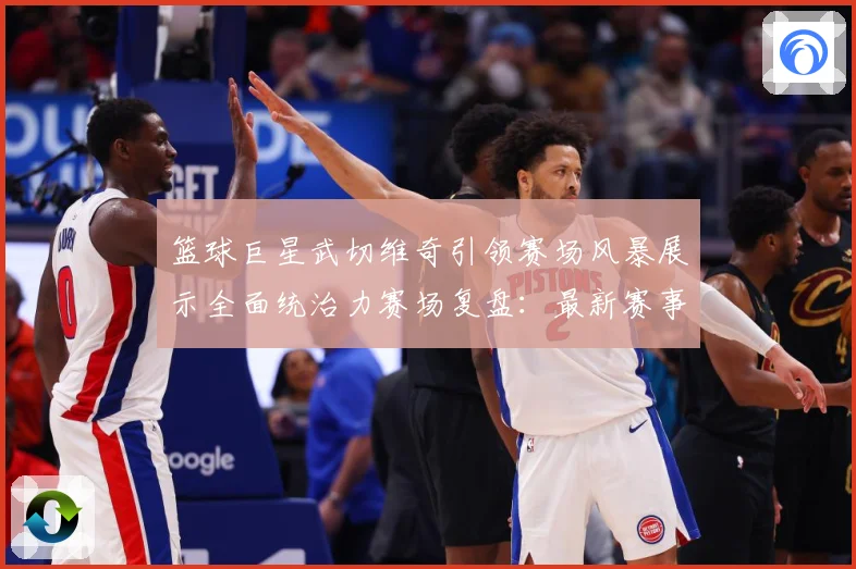 篮球巨星武切维奇引领赛场风暴展示全面统治力赛场复盘：最新赛事动态与深度分析
