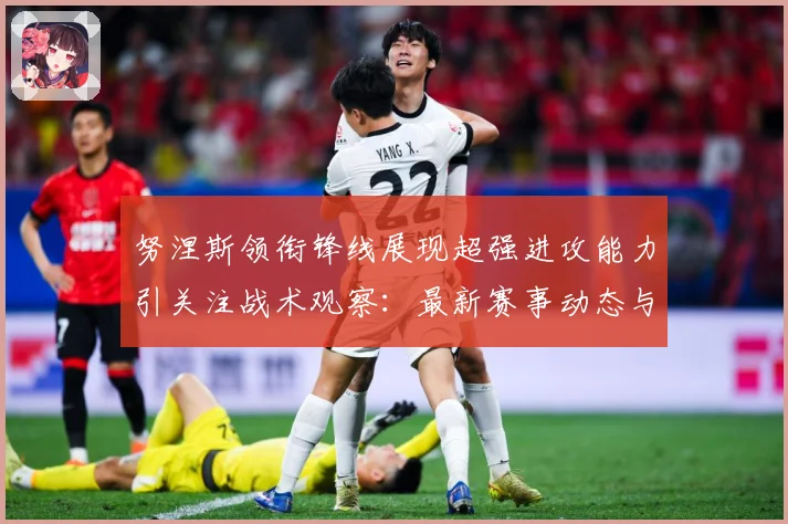 努涅斯领衔锋线展现超强进攻能力引关注战术观察：最新赛事动态与深度分析