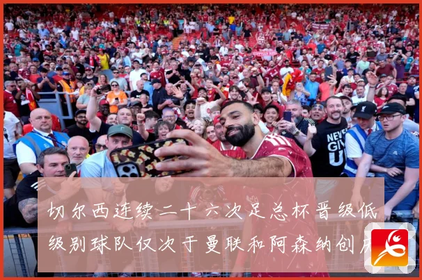 切尔西连续二十六次足总杯晋级低级别球队仅次于曼联和阿森纳创历数据研判：最新赛事动态与深度分析