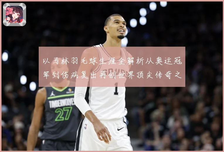 以马林羽毛球生涯全解析从奥运冠军到伤病复出再创世界顶尖传奇之路：最新赛事动态与深度分析