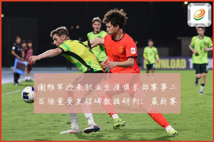 谢维军迎来职业生涯俱乐部赛事二百场重要里程碑数据研判：最新赛事动态与深度分析