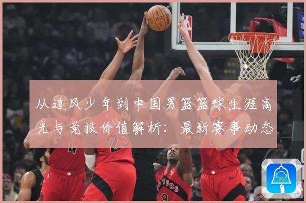 从追风少年到中国男篮篮球生涯高光与竞技价值解析：最新赛事动态与深度分析