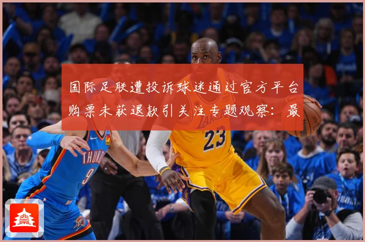 国际足联遭投诉球迷通过官方平台购票未获退款引关注专题观察：最新赛事动态与深度分析