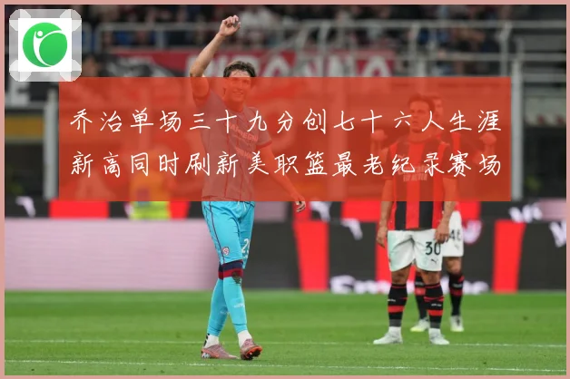 乔治单场三十九分创七十六人生涯新高同时刷新美职篮最老纪录赛场复盘：最新赛事动态与深度分析