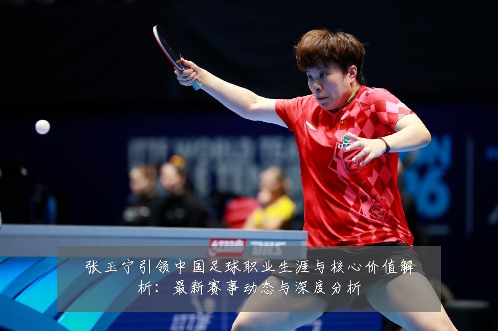 张玉宁引领中国足球职业生涯与核心价值解析:最新赛事动态与深度分析