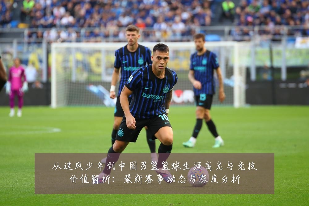 从追风少年到中国男篮篮球生涯高光与竞技价值解析:最新赛事动态与深度分析