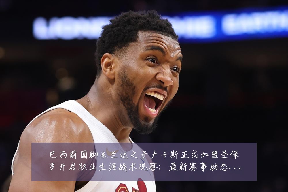 巴西前国脚米兰达之子卢卡斯正式加盟圣保罗开启职业生涯战术观察:最新赛事动态与深度分析